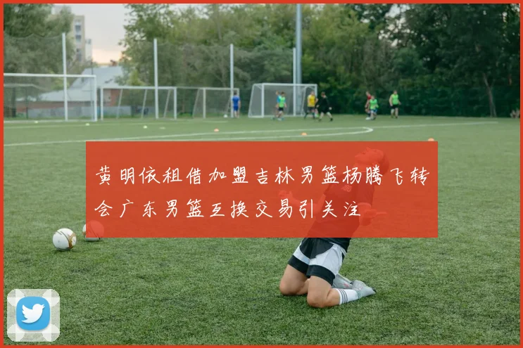 黄明依租借加盟吉林男篮杨腾飞转会广东男篮互换交易引关注