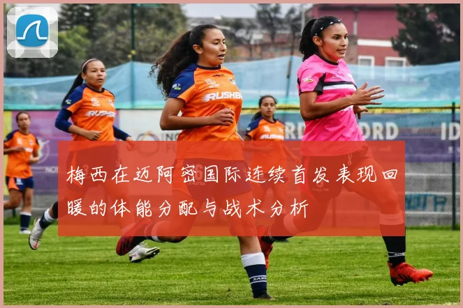 梅西在迈阿密国际连续首发表现回暖的体能分配与战术分析