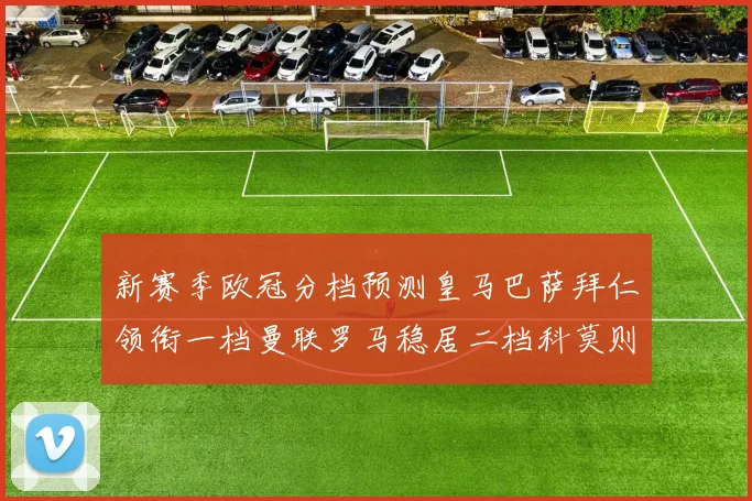 新赛季欧冠分档预测皇马巴萨拜仁领衔一档曼联罗马稳居二档科莫则在四档徘徊