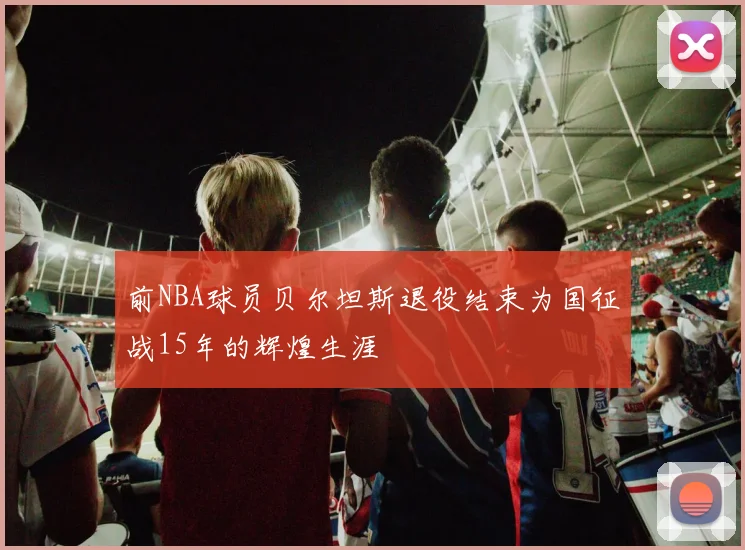 前NBA球员贝尔坦斯退役结束为国征战15年的辉煌生涯