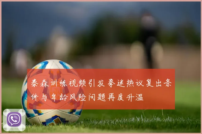 泰森训练视频引发拳迷热议复出条件与年龄风险问题再度升温