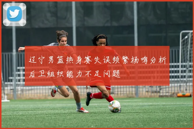 辽宁男篮热身赛失误频繁杨鸣分析后卫组织能力不足问题