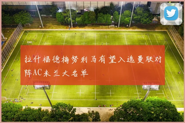 拉什福德梅努利马有望入选曼联对阵AC米兰大名单